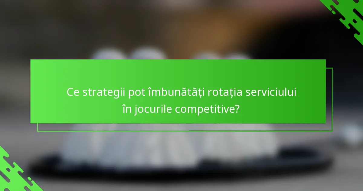 Ce strategii pot îmbunătăți rotația serviciului în jocurile competitive?